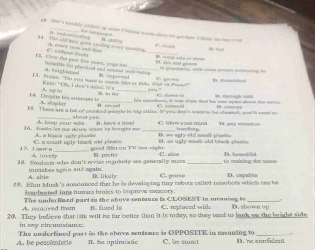 like's quickly plcked up gome Chinese words sinue we got hare. I thank she brea red
for languages
A. undermanding B. ability
11. The old lady goes cycling every moming.
C. touch
A. every now and then
D. tuel
C. without doubt
_
B. cume min or thise
12, Over the past few years, yoga has
D. airs and gracns
benefits for physical and mental well-being.
in popularity, with more people ambraing i
A. heightened B. improved
C. grown D. ciminiaded
13, Susan: “Do you want to watch Mai or Đão, Phó và Piano?”
Kate: “Oh, I don’t mind. It’s
you.”
A. up to B. in for_ C. down to D. through with
14. Despite his attempts to
_his emotions, it was clear that he was upset about the cass
A. display C. conceal D. convey
B. reveal
15. There are a lot of crooked people in big cities. If you don’t want to be cheated, you’ll need to
_about you.
A. keep your wits B. have a head C. blow your mind D. pay attention
16. Justin let me down when he bought me _handbag.
A. a black ugly plastic B. an ugly old small plastic
C. a small ugly black old plastic D. an ugly small old black plastic
_
17. I saw a good film on TV last night.
A. lovely B. pretty C. nice D. beautiful
18. Students who don’t revise regularly are generally more _to making the same
mistakes again and again.
A. able B. likely C. prone D. capable
19. Elon Musk’s announced that he is developing tiny robots called nanobots which can be
implanted into human brains to improve memory.
The underlined part in the above sentence is CLOSEST in meaning to_
A. removed from B. fixed in C. replaced with D. shown up
20. They believe that life will be far better than it is today, so they tend to look on the bright side
in any circumstance.
The underlined part in the above sentence is OPPOSITE in meaning to _.
A. be pessimistic B. be optimistic C. be smart D. be confident