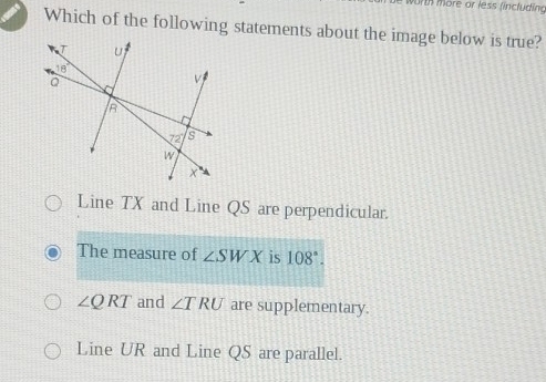 worth  more or less fincluding
Which of the following statements about the image below is true?
Line TX and Line QS are perpendicular.
The measure of ∠ SWX is 108°.
∠ QRT and ∠ TRU are supplementary.
Line UR and Line QS are parallel.