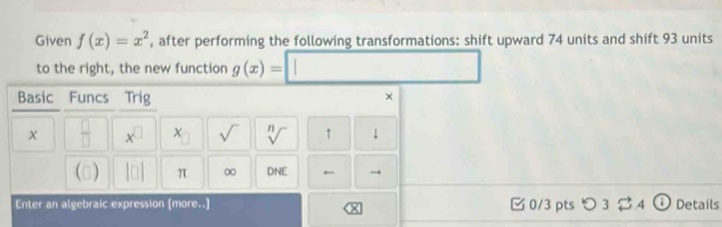 Given f(x)=x^2 , after performing the following transformations: shift upward 74 units and shift 93 units 
to the right, the new function g(x)=□
Basic Funcs Trig × 
χ  □ /□   x^(□) sqrt() sqrt[n]() ↑ 
() |□ | π ∞ DNI ← → 
Enter an algebraic expression [more..] 0/3 pts つ 3 varnothing 4 Details 
×