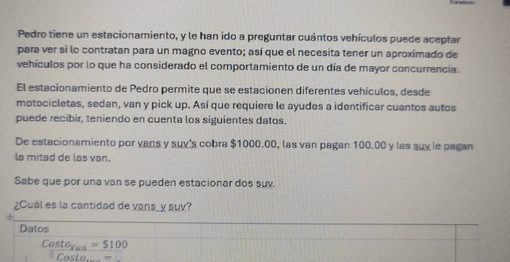 Pedro tiene un estacionamiento, y le han ido a preguntar cuántos vehículos puede aceptar 
para ver si lo contratan para un magno evento; así que el necesita tener un aproximado de 
vehículos por lo que ha considerado el comportamiento de un día de mayor concurrencia. 
El estacionamiento de Pedro permite que se estacionen diferentes vehículos, desde 
motocicletas, sedan, van y pick up. Así que requiere le ayudes a identificar cuantos autos 
puede recibir, teniendo en cuenta los siguientes datos. 
De estacionamiento por vans y suv's cobra $1000.00, las van pagan 100.00 y las suy le pagan 
la mitad de las van. 
Sabe que por una van se pueden estacionar dos suv 
¿Cuál es la cantidad de vans_y suy? 
+ 
Datos
Costo_Vou=$100
Costo...=