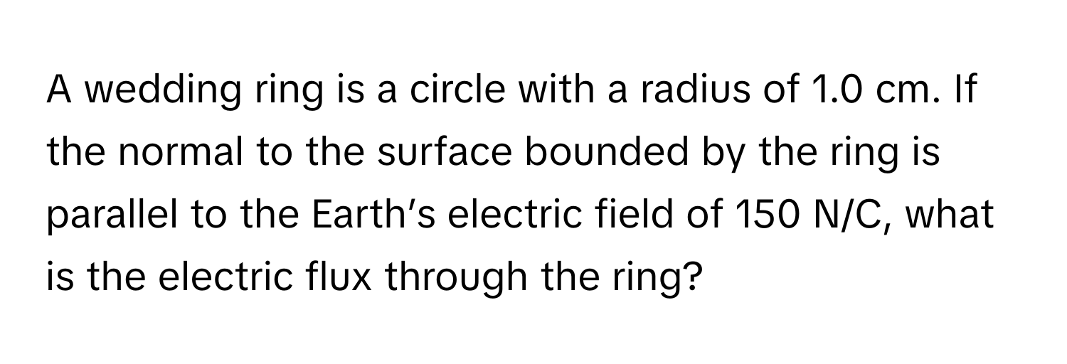 A wedding ring is a circle with a radius of 1.0 cm. If the normal to the surface bounded by the ring is parallel to the Earth’s electric field of 150 N/C, what is the electric flux through the ring?