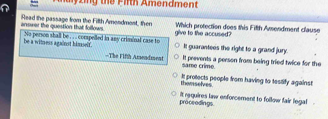 malyzing the Firth Amendment
Check
Read the passage from the Fifth Amendment, then Which protection does this Fifth Amendment clause
answer the question that follows. give to the accused?
No person shall be . . . compelled in any criminal case to
be a witness against himself. It guarantees the right to a grand jury.
--The Fifth Amendment It prevents a person from being tried twice for the
same crime.
It protects people from having to testify against
themselves.
It requires law enforcement to follow fair legal
proceedings