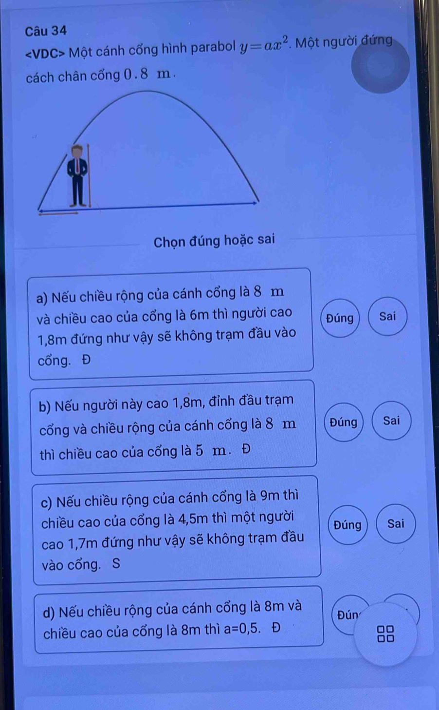 /DC C> Một cánh cổng hình parabol y=ax^2. Một người đứng
cách chân cổng 0. 8 m.
Chọn đúng hoặc sai
a) Nếu chiều rộng của cánh cổng là 8 m
và chiều cao của cổng là 6m thì người cao Đúng Sai
1,8m đứng như vậy sẽ không trạm đầu vào
cổng. Đ
b) Nếu người này cao 1,8m, đỉnh đầu trạm
cổng và chiều rộng của cánh cổng là 8 m Đúng Sai
thì chiều cao của cổng là 5 m. Đ
c) Nếu chiều rộng của cánh cổng là 9m thì
chiều cao của cổng là 4,5m thì một người Đúng Sai
cao 1,7m đứng như vậy sẽ không trạm đầu
vào cổng. S
d) Nếu chiều rộng của cánh cổng là 8m và Đún
chiều cao của cổng là 8m thì a=0,5. D
□□