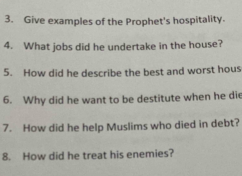 Give examples of the Prophet's hospitality. 
4. What jobs did he undertake in the house? 
5. How did he describe the best and worst hous 
6. Why did he want to be destitute when he die 
7. How did he help Muslims who died in debt? 
8. How did he treat his enemies?