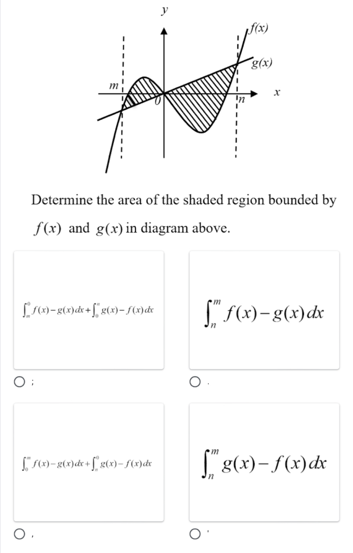 Determine the area of the shaded region bounded by
f(x) and g(x) in diagram above.
∈t _m^0f(x)-g(x)dx+∈t _0^ng(x)-f(x)dx ∈t _n^mf(x)-g(x)dx;
∈t _0^mf(x)-g(x)dx+∈t _n^0g(x)-f(x)dx ∈t _n^mg(x)-f(x)dx