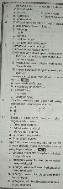 Pemasok zał-zat makanan ke dalam
kondrosit adalah
a lakuna d. periosteum
b. kanalikuli e sistem harvers
c. perikondrium
4. Osifikasi intramembran terjadi pada
proses pembentukan tulang ....
a panjang
b. pipih
c. pendek
d. tidak beraturan
e panjang dan tulang pipih
5. Perhatikan ciri-ciri berikut!
(1) Diselubungi kapsul fibrosa.
(2) Di sebelah dalam kapsul dibatasi oleh
membran sinovial yang menghasilkan
cairan sinovial.
(3) Permukaan sendi dilapisi oleh tulang
rawan hialin
(4) Kapsul fibrosa kadang diperkuat oleh
ligamen.
Pernyataan di atas merupakan ciri-cir
dari .... HOTS
a. sinartrosis sinfibrosis
b. sinartrosis sinkondrosis
c. amfiartrosis
d. diartrosis
e. tulang panjang
6. Rakitis merupakan penyakit yan
disebabkan kekurangan vitamin ....
a. A
b. B d. D
c. C e. E
7 Gerakan pada saat mengacungkan
tangan adalah gerak
a.   fle k si  d a n ek s tensi
b. adduksi dan abduksi
c. elevasi dan depresi
d supinasi dan proteksi
e invers dan evers
8.  Apabila seseorang membengkökkan
tangan (fleksi), maka mekanisme kerja
yang terjadi adalah ....
a. sinergis, yakni otot bisep berkontraksi.
trisep relaksasi
b. antagonis, yakni otot trisep berkontraksi,
bisep relaksasi
c.sinergis, yakni otot trisep berkontraksi,
bisep relaksasi
d. sinergis, yakni otot bisep dan trisep
berkontraksi
e. antagonis, yakni otot bisep berkontraksi,
trisep relaksasi