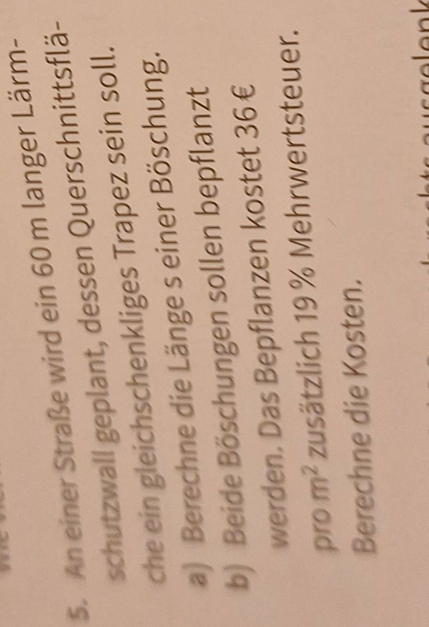 An einer Straße wird ein 60 m langer Lärm- 
schutzwall geplant, dessen Querschnittsflä- 
che ein gleichschenkliges Trapez sein soll. 
a) Berechne die Länge s einer Böschung. 
b) Beide Böschungen sollen bepflanzt 
werden. Das Bepflanzen kostet 36€
pro m^2 zusätzlich 19 % Mehrwertsteuer. 
Berechne die Kosten.