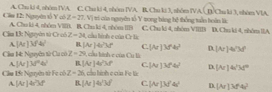 A. Chu ki 4, nhóm IVA. C. Chu ki 4, nhóm IVA. B. Chu ki 3, nhóm IVA. D/Chu ki 3, nhóm VIA.
Căm 12: Nguyên tổ Y có Z=27 V_1 trí của nguyên tổ Y tong háng hệ thống tuần hoán là:
A. Chu ki 4, nhóm VIIB. B. Chu ki 4, nhóm IIB C. Chu ki 4, nhóm VIIIB D. Chu ki 4, nhóm IIA
Ca 13: Nguyên tử Cr có Z=24 , cầu hình c của Cr là:
A. [Ar] 3f 4s^2 B. [Ar]4s^23d^4 C. [Ar]3d^44s^3 D. [Ar]4s°3d^3
Câu 14: Nguyễn tử Cu có Z=29 , cầu hình e của Cuth
A. [Ar]3d^04s^1 B. [Ar]4s^23d^3 C. [Ar]3d^24s^2 D. [Ar]4s^13d^0
Cầu 15: Nguyên từ Fe có Z=26 1, cầu hình e của Fe từc
A. [Ar]4s^23d^6 B. [Ar]4s^13d^7 C. [Ar]3d^74s^4 D. [Ar]3d^64s^2