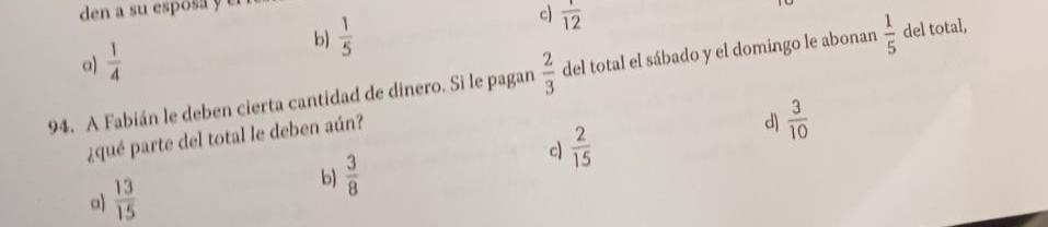 den a su esposa y e
a)  1/4  b)  1/5  c)  1/12 
94. A Fabián le deben cierta cantidad de dinero. Si le pagan  2/3  del total el sábado y el domingo le abonan  1/5  del total,
¿qué parte del total le deben aún?
d)  3/10 
c)  2/15 
a)  13/15 
b  3/8 