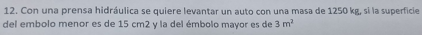 Con una prensa hidráulica se quiere levantar un auto con una masa de 1250 kg, si la superficie 
del embolo menor es de 15 cm2 y la del émbolo mayor es de 3m^2