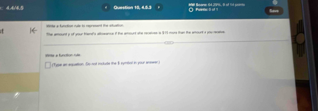 4.4/4.5 Question 10, 4.5.3 MW Score: 64.29%, 9 of 14 points 
Points: 0 of 1 Save 
Write a function rule to represent the situation. 
The amount y of your friend's allowance if the amount she receives is $15 more than the amount x you receive. 
Winte a function rule. 
(Type an equation. Do not include the $ symbol in your answer.)