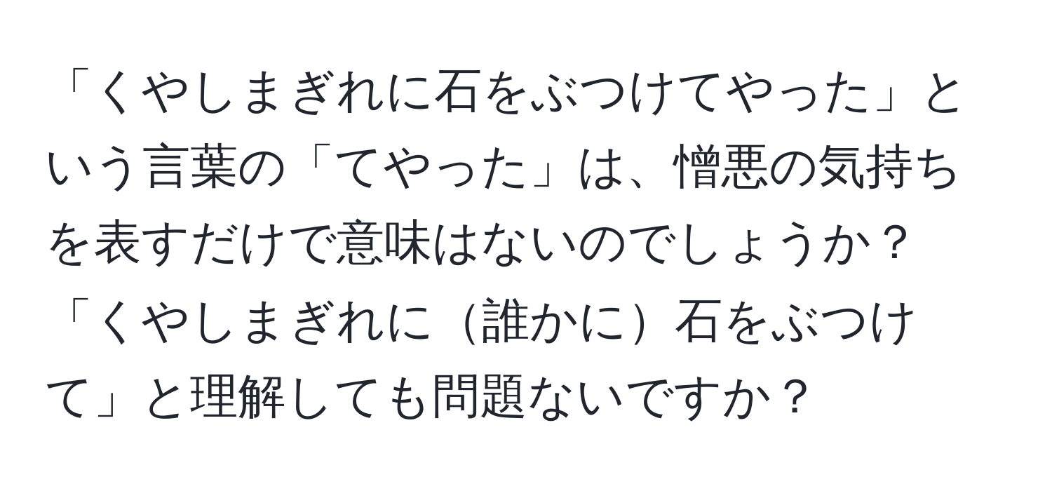 「くやしまぎれに石をぶつけてやった」という言葉の「てやった」は、憎悪の気持ちを表すだけで意味はないのでしょうか？「くやしまぎれに誰かに石をぶつけて」と理解しても問題ないですか？