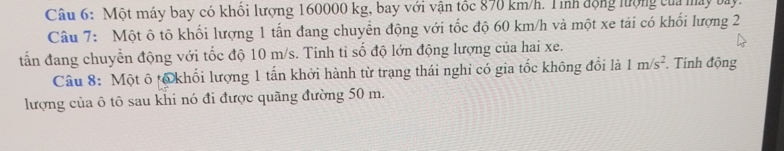 Một máy bay có khối lượng 160000 kg, bay với vận tốc 870 km/h. Tính động lượng của máy bay. 
Câu 7: Một ô tô khối lượng 1 tấn đang chuyển động với tốc độ 60 km/h và một xe tải có khối lượng 2
tấn đang chuyển động với tốc độ 10 m/s. Tính tỉ số độ lớn động lượng của hai xe. 
Câu 8: Một ô tổ khối lượng 1 tấn khởi hành từ trạng thái nghi có gia tốc không đổi là 1m/s^2. Tính động 
lượng của ô tô sau khi nó đi được quãng đường 50 m.