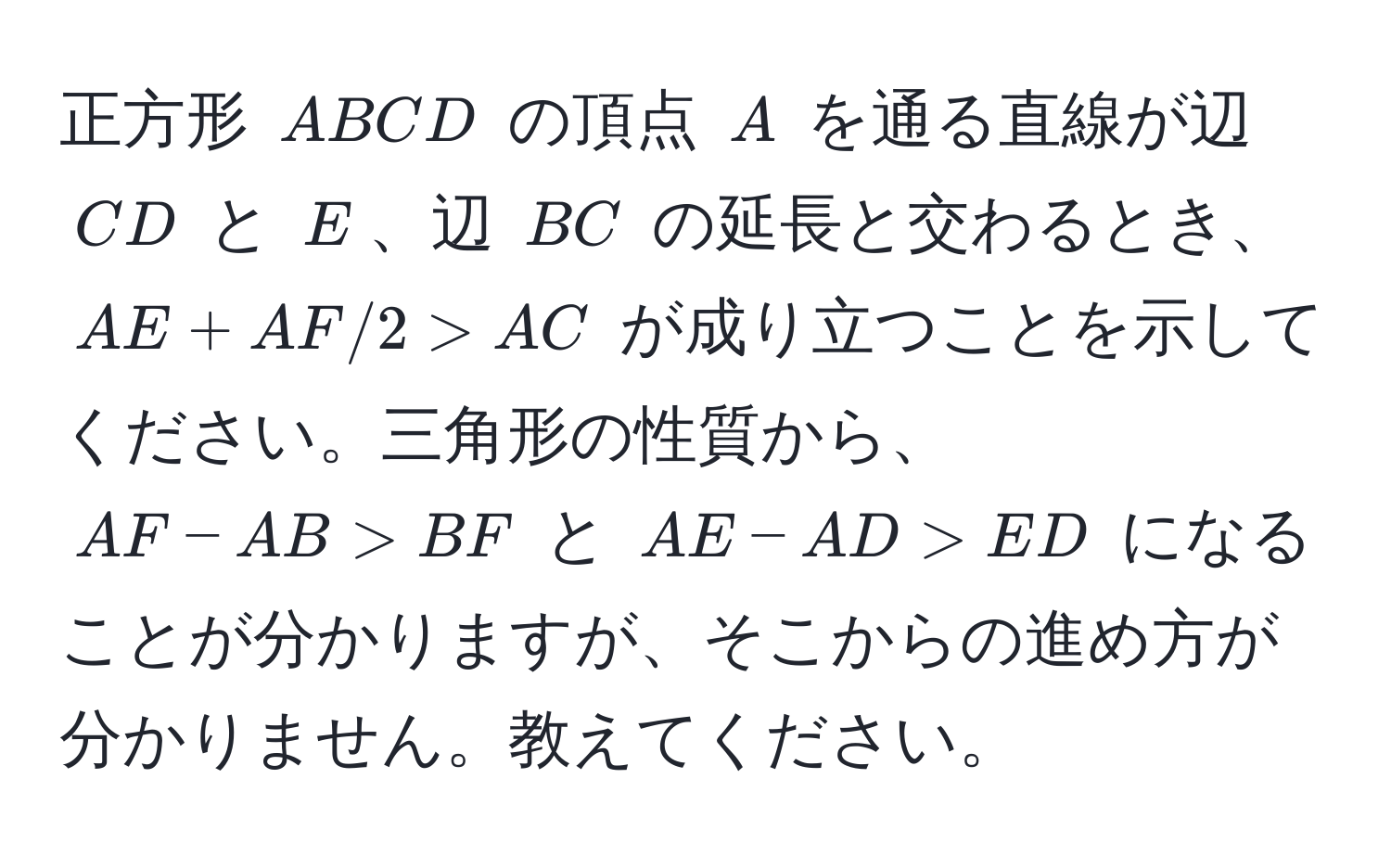 正方形 (ABCD) の頂点 (A) を通る直線が辺 (CD) と (E)、辺 (BC) の延長と交わるとき、(AE+AF/2>AC) が成り立つことを示してください。三角形の性質から、(AF - AB > BF) と (AE - AD > ED) になることが分かりますが、そこからの進め方が分かりません。教えてください。