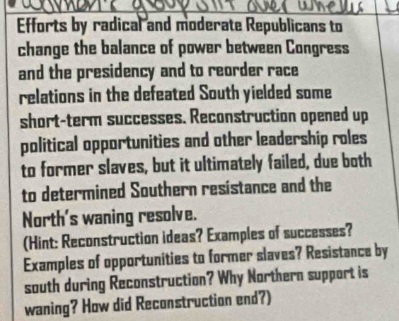 Efforts by radical and moderate Republicans to 
change the balance of power between Congress 
and the presidency and to reorder race 
relations in the defeated South yielded some 
short-term successes. Reconstruction opened up 
political opportunities and other leadership roles 
to former slaves, but it ultimately failed, due both 
to determined Southern resistance and the 
North's waning resolve. 
(Hint: Reconstruction ideas? Examples of successes? 
Examples of opportunities to former slaves? Resistance by 
south during Reconstruction? Why Northern support is 
waning? How did Reconstruction end?)