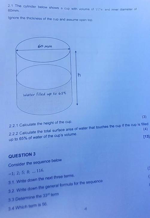 2.1 The cylinder below shows a cup with volume of 117π and inner diameter of
60mm. 
Ignore the thickness of the cup and assume open top. 
(3) 
2.2.1 Calculate the height of the cup. 
(4) 
2.2.2 Calculate the total surface area of water that touches the cup if the cup is filled 
up to 65% of water of the cup's volume. 
[13] 
QUESTION 3 
Consider the sequence below 
- 1; 2; 5; 8; .... 116. 
 
3.1. Write down the next three terms. 
3.2. Write down the general formula for the sequence 
3.3 Determine the 33^(rd) term 
3.4 Which term is 56.