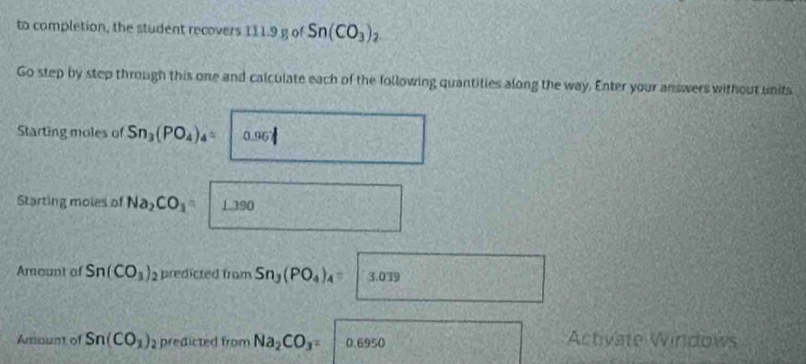 to completion, the student recovers 111.9 g of Sn(CO_3)_2. 
Go step by step through this one and calculate each of the following quantities along the way. Enter your answers without units 
Starting moles of Sn_3(PO_4)_4= 0.96
Starting moles of Na_2CO_3 1.390
Amount of Sn(CO_3) predcted from Sn_3(PO_4)_4=3.039
Amount of Sn(CO_1) 2 predicted from Na_2CO_3= 0.6950 Activate Windows