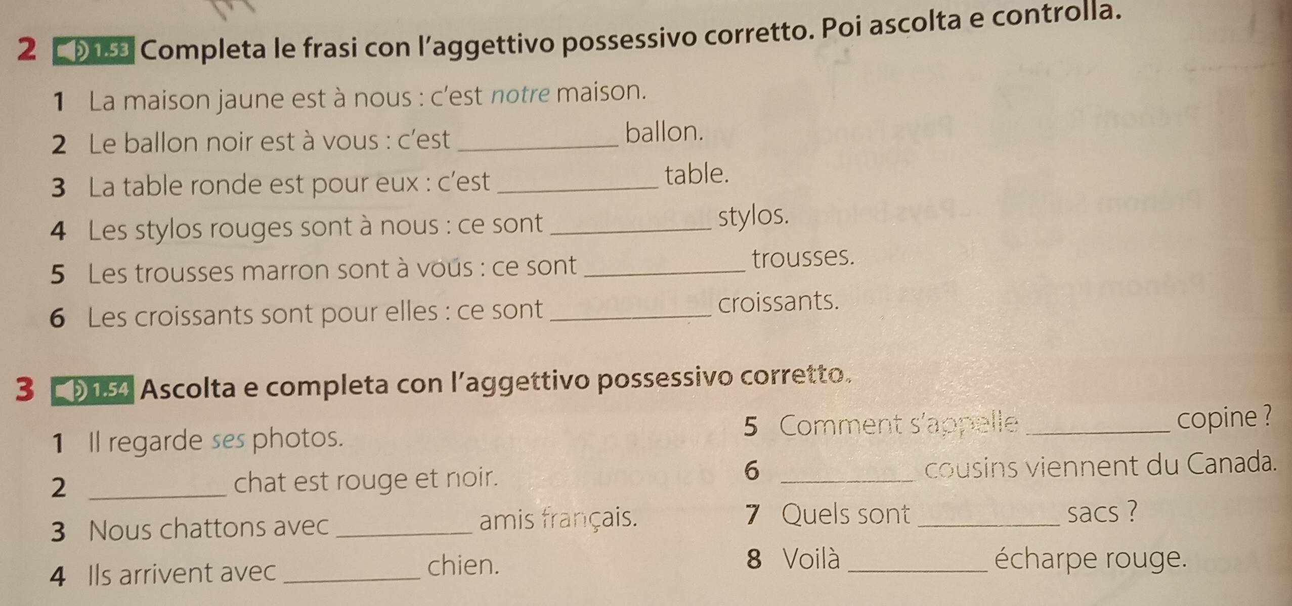 Completa le frasi con l’aggettivo possessivo corretto. Poi ascolta e controlla. 
1 La maison jaune est à nous : c'est notre maison. 
2 Le ballon noir est à vous : c'est _ballon. 
3 La table ronde est pour eux : c’est _table. 
4 Les stylos rouges sont à nous : ce sont _stylos. 
5 Les trousses marron sont à vous : ce sont _trousses. 
6 Les croissants sont pour elles : ce sont _croissants. 
3 905 Ascolta e completa con l’aggettivo possessivo corretto. 
5 Comment s'appelle 
1 Il regarde ses photos. _copine ? 
6 
2 _chat est rouge et noir. _cousins viennent du Canada. 
3 Nous chattons avec _amis français. 
7 Quels sont_ sacs ? 
8 Voilà 
4 Ils arrivent avec_ 
chien. _écharpe rouge.