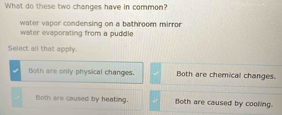 What do these two changes have in common?
water vapor condensing on a bathroom mirror
water evaporating from a puddle
Select all that apply.
Both are only physical changes. Both are chemical changes.
Both are caused by heating. Both are caused by cooling.