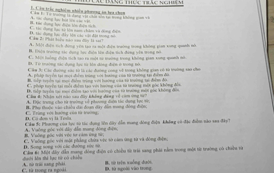 Các Đăng thức trắc nghiệm
1. Câu trắc nghiệm nhiều phương án lựa chon
Câu 1: Từ trường là đạng vật chất tôn tại trong không gian và
A. tác dụng lực hút lên các vật.
9
B. tác dụng lực điện lên điện tích.
C. tác dụng lực từ lên nam châm và đòng điện
D. tác dụng lực đầy lên các vật đặt trong nó.
Câu 2: Phát biểu nào sau đây là sai?
A. Một điện tích đứng yên tạo ra một điện trường trong không gian xung quanh nó.
B. Diện trường tác dụng lực điện lên điện tích đứng yên trong nó.
C. Một luồng điện tích tao ra một từ trường trong không gian xung quanh nó
D. Từ trường tác dụng lực từ lên đòng điện ở trong nó.
Câu 3: Các đường sức từ là các đường cong vẽ trong không gian có từ trường sao cho
A. pháp tuyển tại mọi điểm trùng với hướng của từ trường tại điểm đô.
B. tiếp tuyên tại mọi điểm trùng với hướng của từ trường tại điểm đó.
C. pháp tuyển tại mỗi điểm tạo với hướng của từ trường một gốc không đổi
D. tiếp tuyển tại mọi điểm tạo với hướng của từ trường một gòc không đổi.
Câu 4: Nhận xét nào sau đây không đúng về cảm ứng từ?
A. Đặc trưng cho từ trường về phương diện tác dụng lực từ;
B. Phụ thuộc vào chiều dài đoạn dây dẫn mang đòng điện;
C. Trùng với hướng của từ trường:
D. Có đơn vị là Tesla.
Câu 5: Phương của lực từ tác dụng lên dây dẫn mang dòng điện không có đặc điểm nào sau đây?
A. Vuông góc với dây dẫn mang đòng điện;
B. Vuông gốc với véc tơ cảm ứng từ;
C. Vuông góc với mặt phẳng chứa véc tờ cảm ứng từ và đòng điện;
D. Song song với các đường sức từ.
Câu 6: Một dây dẫn mang dòng điện có chiều từ trái sang phái nằm trong một từ trường có chiều từ
đưới lên thì lực từ có chiều
A. từ trái sang phải. B. từ trên xuống dưới.
C. từ trong ra ngoài. D. từ ngoài vào trong.