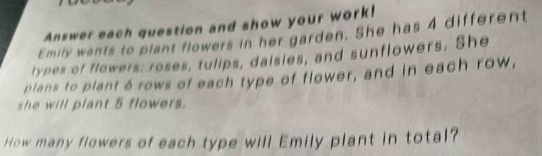 Answer each question and show your work! 
Emily wants to plant flowers in her garden. She has 4 different 
types of flowers: roses, tulips, daisies, and sunflowers. She 
plans to plant 6 rows of each type of flower, and in each row, 
she will plant 5 flowers. 
How many flowers of each type will Emily plant in total?