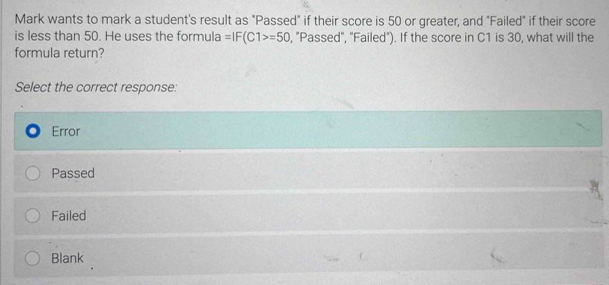 Mark wants to mark a student's result as "Passed" if their score is 50 or greater, and "Failed" if their score
is less than 50. He uses the formula =IF(C1>=50 , "Passed", "Failed"). If the score in C1 is 30, what will the
formula return?
Select the correct response:
Error
Passed
Failed
Blank