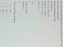 Cho biết kết quả đúng khi chạy chương trình sau
#include «iostream>
using namespace std;
int main() (
int i=1,sum=0 : 
while (i
(15,2=0)(
S/U(T): +=k
i++;
return 0; cout << sum;

Chọn một đáp án đúng
 a. 35
b. 20
c. 25