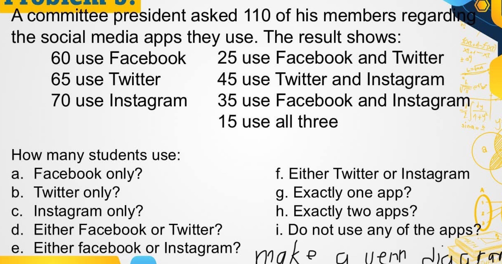 A committee president asked 110 of his members regardi 
the social media apps they use. The result shows:
60 use Facebook 25 use Facebook and Twitter
65 use Twitter 45 use Twitter and Instagram
70 use Instagram 35 use Facebook and Instagram
15 use all three 
sine 
How many students use: 
a. Facebook only? f. Either Twitter or Instagram 
b. Twitter only? g. Exactly one app? 
c. Instagram only? h. Exactly two apps? 
d. Either Facebook or Twitter? i. Do not use any of the apps? 
e. Either facebook or Instagram?