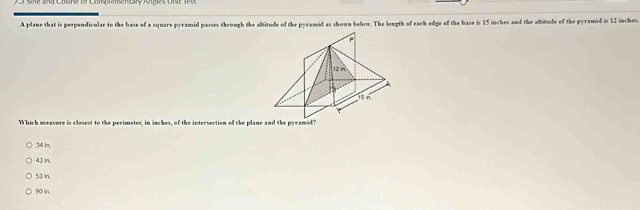 a s ne and Cosne or Complementary Anes on it f 
A plane that is perpendicular to the base of a square pyramid passes through the altitude of the pyramid as shown below. The length of each edge of the base is 15 inches and the altitude of the pyramid is 12 inches.
Which measure is closest to the perimeter, in inches, of the intersection of the plane and the pyramid?
34 In.
43 in.
53 in.
90 in.