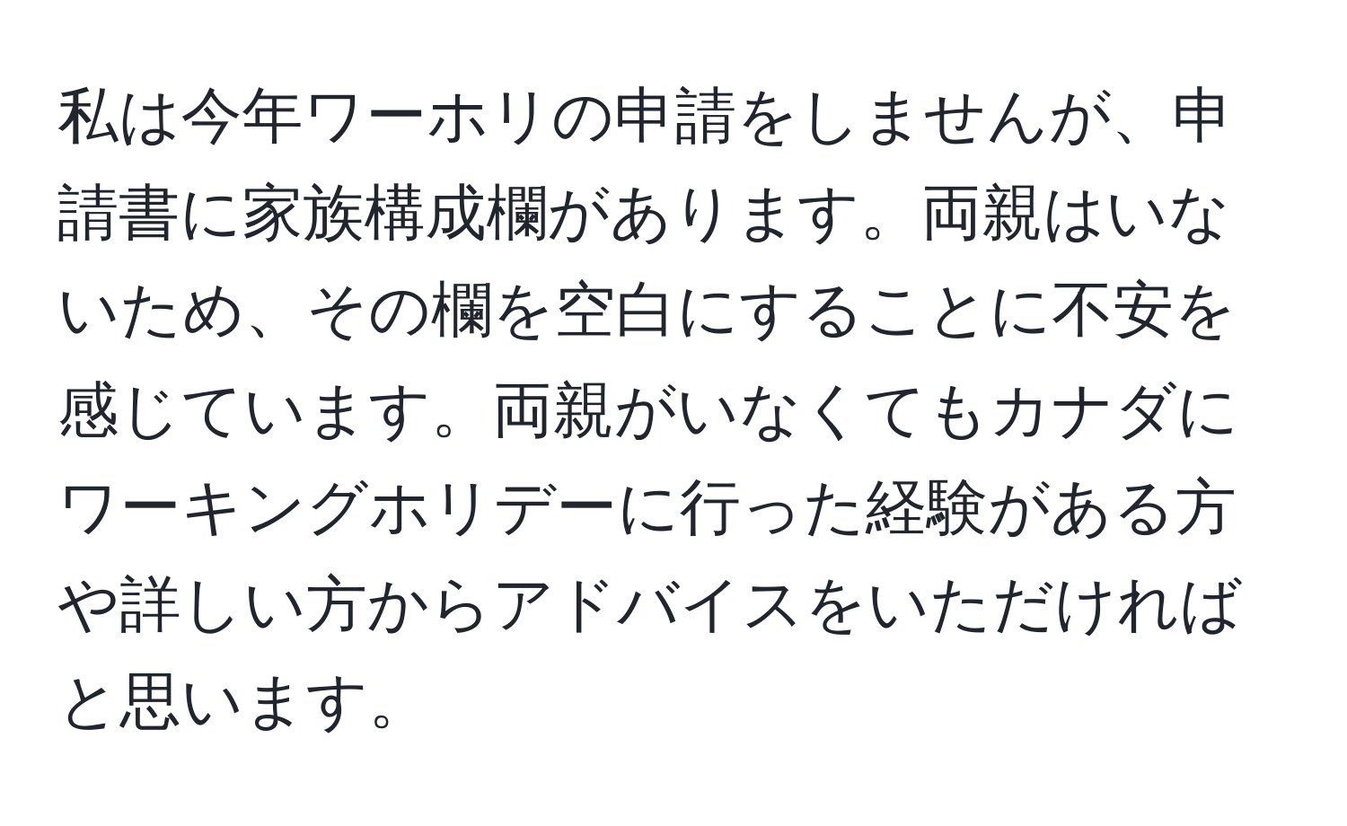 私は今年ワーホリの申請をしませんが、申請書に家族構成欄があります。両親はいないため、その欄を空白にすることに不安を感じています。両親がいなくてもカナダにワーキングホリデーに行った経験がある方や詳しい方からアドバイスをいただければと思います。