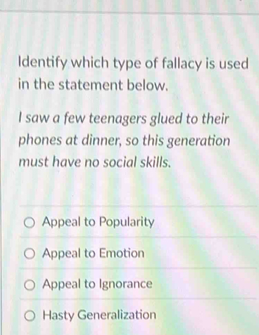 Identify which type of fallacy is used
in the statement below.
I saw a few teenagers glued to their
phones at dinner, so this generation
must have no social skills.
Appeal to Popularity
Appeal to Emotion
Appeal to Ignorance
Hasty Generalization