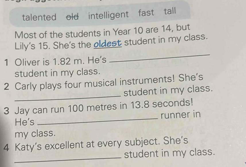 talented old intelligent fast tall 
Most of the students in Year 10 are 14, but 
_ 
Lily's 15. She's the oldest student in my class. 
1 Oliver is 1.82 m. He's 
student in my class. 
_ 
2 Carly plays four musical instruments! She’s 
student in my class. 
_ 
3 Jay can run 100 metres in 13.8 seconds! 
runner in 
He's 
my class. 
_ 
4 Katy’s excellent at every subject. She’s 
student in my class.