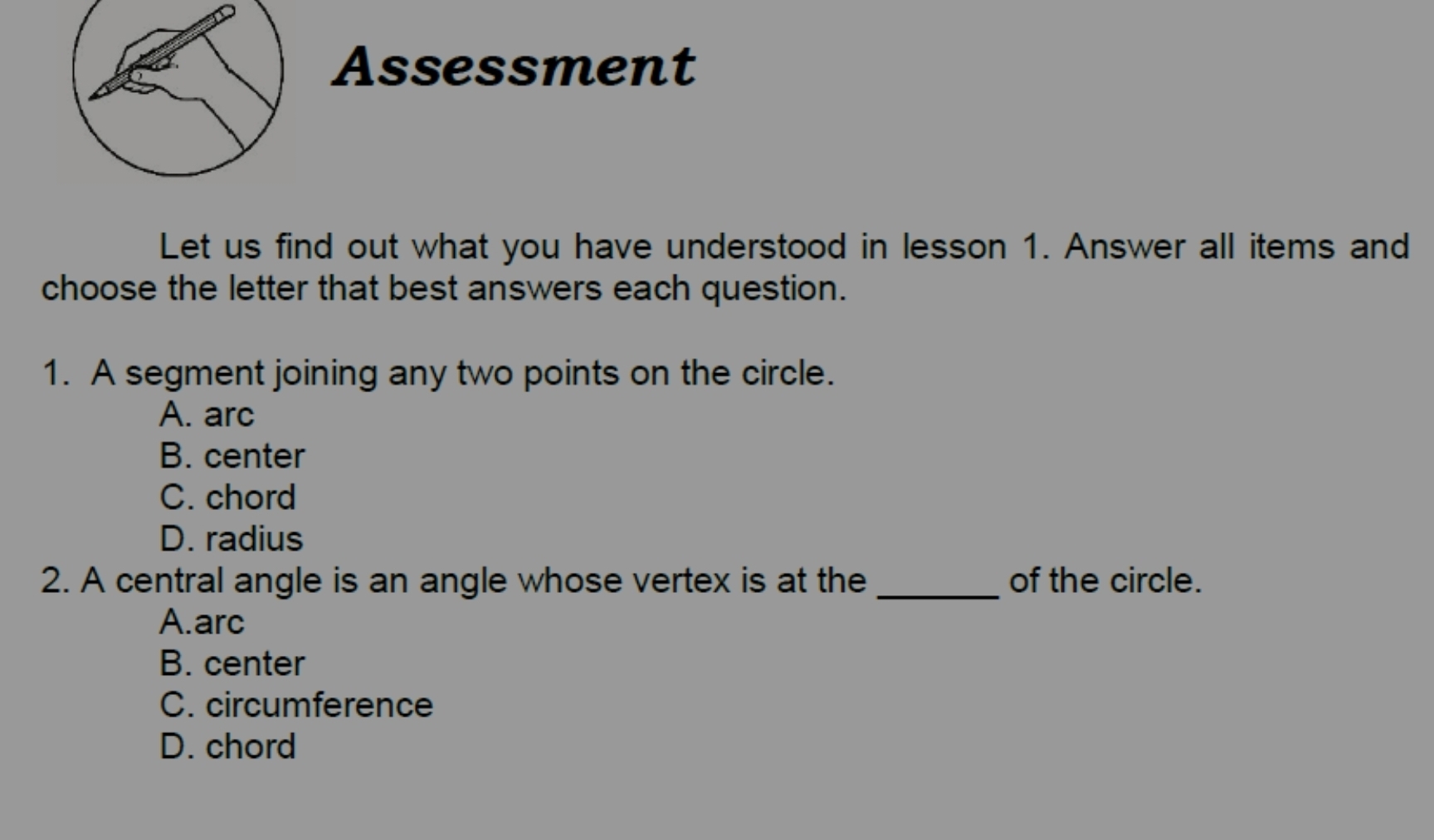 Assessment
Let us find out what you have understood in lesson 1. Answer all items and
choose the letter that best answers each question.
1. A segment joining any two points on the circle.
A. arc
B. center
C. chord
D. radius
2. A central angle is an angle whose vertex is at the _of the circle.
A.arc
B. center
C. circumference
D. chord