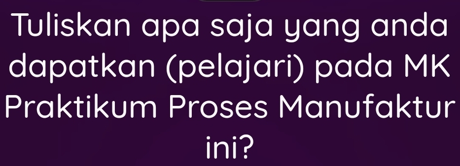 Tuliskan apa saja yang anda 
dapatkan (pelajari) pada MK
Praktikum Proses Manufaktur 
ini?