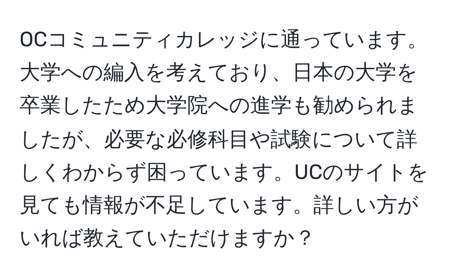 OCコミュニティカレッジに通っています。大学への編入を考えており、日本の大学を卒業したため大学院への進学も勧められましたが、必要な必修科目や試験について詳しくわからず困っています。UCのサイトを見ても情報が不足しています。詳しい方がいれば教えていただけますか？