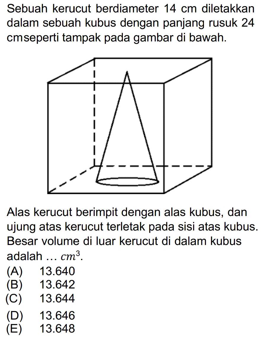 Sebuah kerucut berdiameter 14 cm diletakkan
dalam sebuah kubus dengan panjang rusuk 24
cmseperti tampak pada gambar di bawah.
Alas kerucut berimpit dengan alas kubus, dan
ujung atas kerucut terletak pada sisi atas kubus.
Besar volume di luar kerucut di dalam kubus
adalah ... cm^3.
(A) 13.640
(B) 13.642
(C) 13.644
(D) 13.646
(E) 13.648