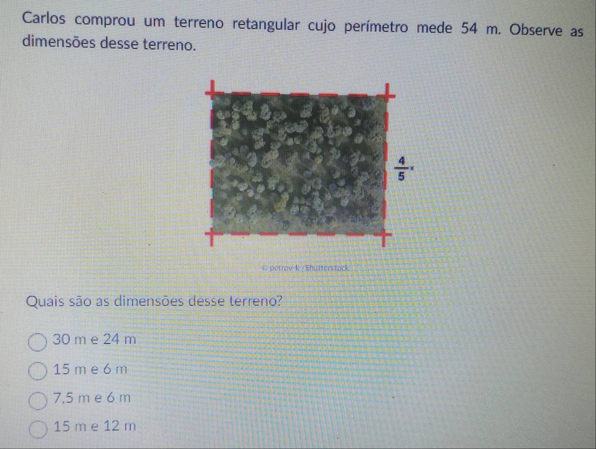 Carlos comprou um terreno retangular cujo perímetro mede 54 m. Observe as
dimensões desse terreno.
petrov-k /Shutterstock
Quais são as dimensões desse terreno?
30 m e 24 m
15 m e 6 m
7,5 m e 6 m
15 m e 12 m