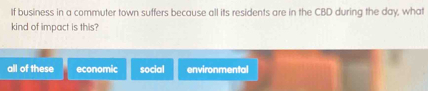 If business in a commuter town suffers because all its residents are in the CBD during the day, what
kind of impact is this?
all of these economic social environmental