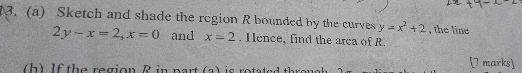 Sketch and shade the region R bounded by the curves y=x^2+2 , the line
2y-x=2, x=0 and x=2. Hence, find the area of R.
b ) If the region R in part (a) is rotated thre 
[7 marks]