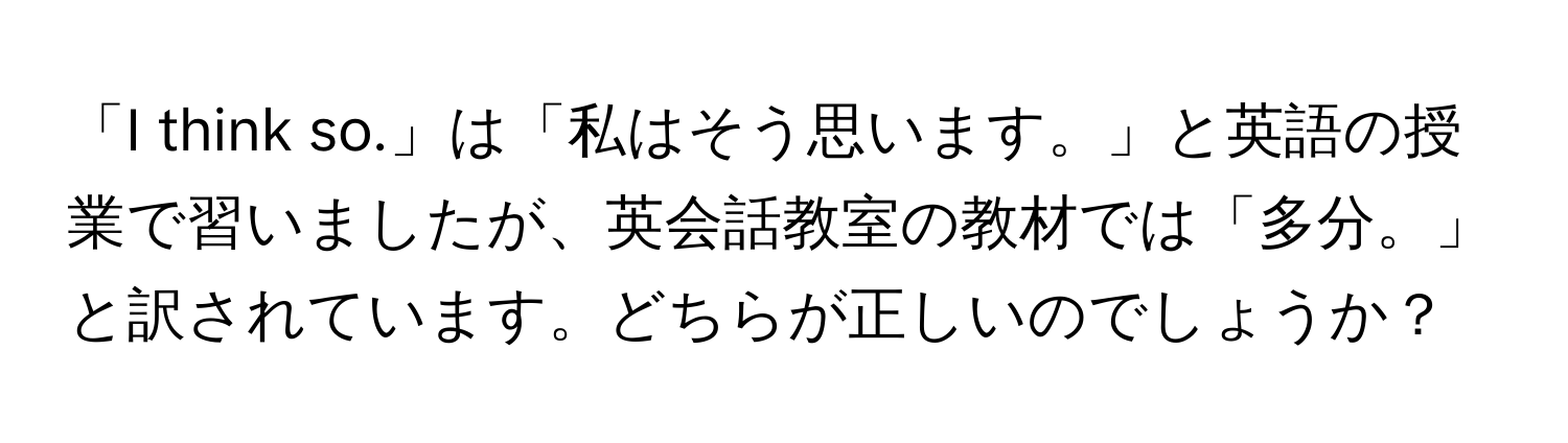 「I think so.」は「私はそう思います。」と英語の授業で習いましたが、英会話教室の教材では「多分。」と訳されています。どちらが正しいのでしょうか？