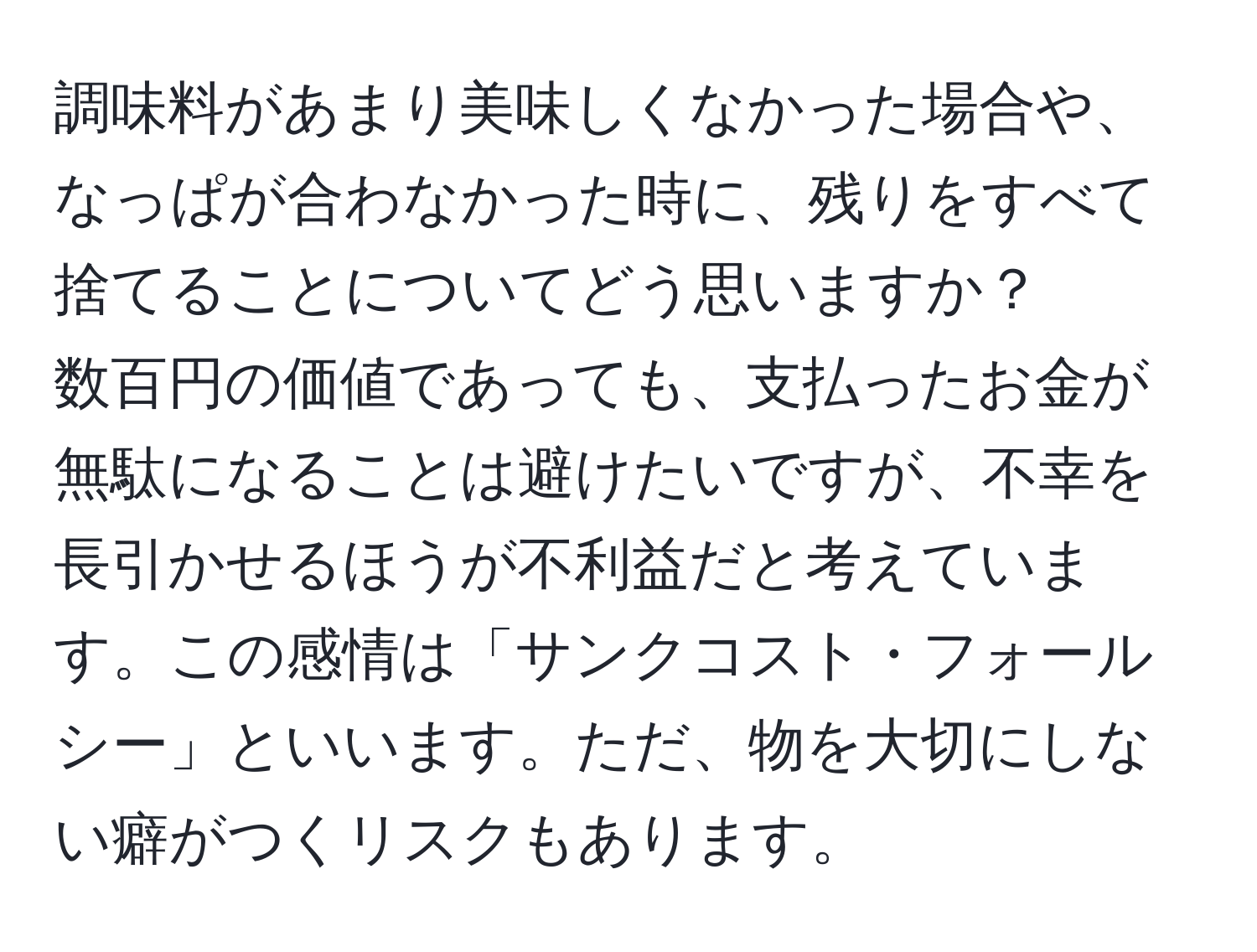 調味料があまり美味しくなかった場合や、なっぱが合わなかった時に、残りをすべて捨てることについてどう思いますか？  
数百円の価値であっても、支払ったお金が無駄になることは避けたいですが、不幸を長引かせるほうが不利益だと考えています。この感情は「サンクコスト・フォールシー」といいます。ただ、物を大切にしない癖がつくリスクもあります。