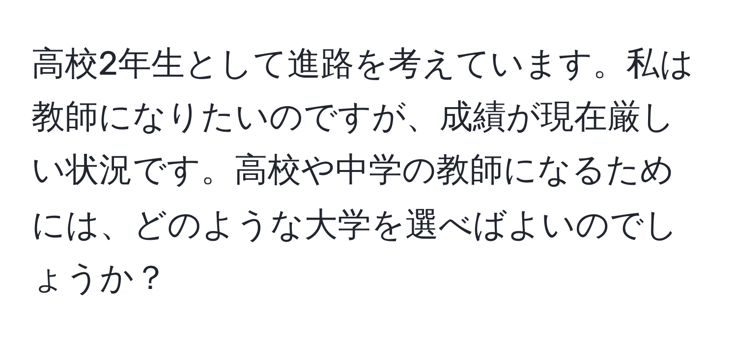 高校2年生として進路を考えています。私は教師になりたいのですが、成績が現在厳しい状況です。高校や中学の教師になるためには、どのような大学を選べばよいのでしょうか？