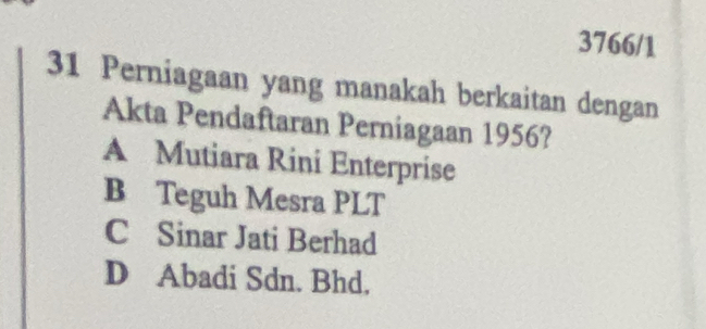 3766/1
31 Perniagaan yang manakah berkaitan dengan
Akta Pendaftaran Perniagaan 1956?
A Mutiara Rini Enterprise
B Teguh Mesra PLT
C Sinar Jati Berhad
D Abadi Sdn. Bhd.