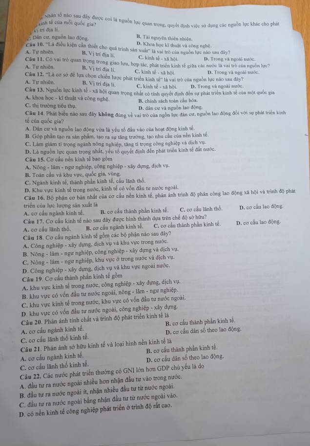 Nhân tổ nào sau đãy được coi là nguồn lực quan trọng, quyết định việc sử dụng các nguồn lực khác cho phát
Linh tế của mỗi quốc gia?
Vị trí địa lí
B. Tài nguyên thiên nhiên.
Dân cư, nguồn lao động D. Khoa học kĩ thuật và công nghệ
Cău 10, 'Là điều kiện cần thiết cho quá trình sản xuất'' là vai trò của nguồn lực nào sau đây?
A. Tự nhiên B. Vị trí địa li C. kinh tế - xã hội D. Trong và ngoài nước.
Câu 11. Có vai trò quan trọng trong giao lưu, hợp tác, phát triển kinh tế giữa các nước là vai trò của nguồn lực?
A. Tự nhiên. B. Vị tri địa li. C. kinh tế - xã hội D. Trong và ngoài nước
Câu 12. ''Là cơ sở để lựa chọn chiến lược phát triển kinh tế” là vai trò của nguồn lực nào sau đây?
A. Tự nhiên. B. Vị tri địa li. C. kinh tế - xã hội D. Trong và ngoài nước.
Câu 13. Nguồn lực kinh tế - xã hội quan trọng nhất có tính quyết định đến sự phát triển kinh tế của một quốc gia
A. khoa học - kĩ thuật và công nghệ. B. chính sách toàn cầu hóa.
C. thị trường tiêu thụ D. dân cư và nguồn lao động.
Câu 14. Phát biểu nào sau đây không đúng về vai trò của ngôn lực đân cư, nguồn lao động đổi với sự phát triển kinh
tế của quốc gia?
A. Dân cư và nguồn lao động vừa là yểu tổ đầu vào của hoạt động kinh tế.
B. Góp phần tạo ra săn phẩm, tạo ra sự tăng trưởng, tạo nhu cầu của nền kinh tế.
C. Làm giảm tỉ trọng ngành nông nghiệp, tăng tỉ trọng công nghiệp và dịch vụ.
D. Là nguồn lực quan trọng nhất, yếu tổ quyết định đến phát triển kinh tế đất nước.
Câu 15, Cơ cầu nền kinh tế bao gồm
A. Nông - lâm - ngư nghiệp, công nghiệp - xây dựng, dịch vụ.
B. Toàn cầu và khu vực, quốc gia, vùng.
C. Ngành kinh tế, thành phần kinh tế, cầu lãnh thổ.
D. Khu vực kinh tế trong nước, kinh tế có vốn đầu tư nước ngoài.
Câu 16. Bộ phận cơ bản nhất của cơ cấu nền kinh tế, phản ảnh trình độ phân công lao động xã hội và trình độ phát
triển của lực lượng sản xuất là
A. cơ cầu ngành kinh tế. B. cơ cầu thành phần kinh tế. C. cơ cầu lãnh thổ. D. cơ cấu lao động.
Câu 17. Cơ cầu kinh tế nào sau đây được hình thành dựa trên chế độ sở hữu?
A. cơ cầu lãnh thổ. B. cơ cầu ngành kinh tế. C. cơ cầu thành phần kinh tế. D. cơ cấu lao động.
Câu 18. Cơ cầu ngành kinh tế gồm các bộ phận nào sau đây?
A. Công nghiệp - xây dựng, địch vụ và khu vực trong nước.
B. Nông - lâm - ngư nghiệp, công nghiệp - xây dựng và dịch vụ.
C. Nông - lâm - ngư nghiệp, khu vực ở trong nước và dịch vụ.
D. Công nghiệp - xây dựng, dịch vụ và khu vực ngoài nước.
Câu 19. Cơ cầu thành phần kinh tế gồm
A. khu vực kinh tế trong nước, công nghiệp - xãy dựng, dịch vụ.
B. khu vực có vốn đầu tư nước ngoài, nông - lâm - ngư nghiệp.
C. khu vực kinh tế trong nước, khu vực có vốn đầu tư nước ngoài.
D. khu vực có vốn đầu tư nước ngoài, công nghiệp - xây dựng.
Câu 20. Phản ánh tính chất và trình độ phát triển kinh tế là
A. cơ cấu ngành kinh tế. B. cơ cầu thành phần kinh tế.
C. cơ cấu lãnh thổ kinh tế. D. cơ cầu dân số theo lao động.
Câu 21. Phán ảnh sở hữu kinh tế và loại hình nền kinh tế là
A. cơ cấu ngành kinh tế. B. cơ cấu thành phần kinh tế.
C. cơ cấu lãnh thổ kinh tế. D. cơ cầu dân số theo lao động,
Câu 22. Các nước phát triển thường có GNI lớn hơn GDP chủ yếu là do
A. đầu tư ra nước ngoài nhiều hơn nhận đầu tư vào trong nước.
B. đầu tư ra nước ngoài ít, nhận nhiều đầu tư từ nước ngoài.
C. đầu tư ra nước ngoài bằng nhận đầu tư từ nước ngoài vào.
D. có nền kinh tế công nghiệp phát triển ở trình độ rất cao.