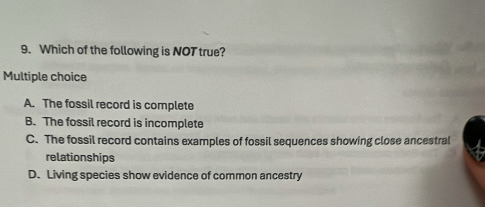 Which of the following is NOT true?
Multiple choice
A. The fossil record is complete
B. The fossil record is incomplete
C. The fossil record contains examples of fossil sequences showing close ancestral
relationships
D. Living species show evidence of common ancestry