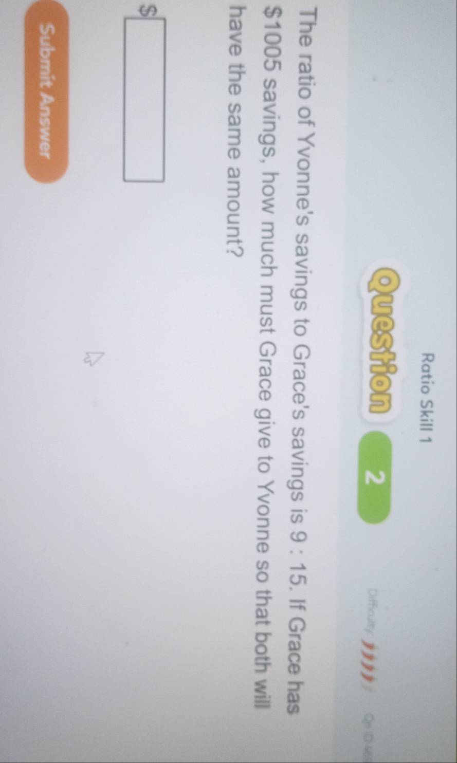 Ratio Skill 1 
Question 2 Difficulty: QnID:46 
The ratio of Yvonne's savings to Grace's savings is 9:15. If Grace has
$1005 savings, how much must Grace give to Yvonne so that both will 
have the same amount?
$□
Submit Answer