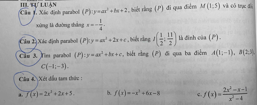 Tự Luận và có trục đối 
Câu 1. Xác định parabol ( P):y=ax^2+bx+2 , biết rằng (P) đi qua điểm M(1;5)
xứng là đường thẳng x=- 1/4 . 
Câu 2)Xác định parabol (P): y=ax^2+2x+c , biết rằng I( 1/2 ; 11/2 ) là đỉnh cia(P). 
Câu 3. Tìm parabol (P): y=ax^2+bx+c , biết rằng (P) đi qua ba điểm A(1;-1), B(2;3),
C(-1;-3). 
Câu 4. Xét dấu tam thức : 
a. f(x)=2x^2+2x+5. b. f(x)=-x^2+6x-8 c. f(x)= (2x^2-x-1)/x^2-4 