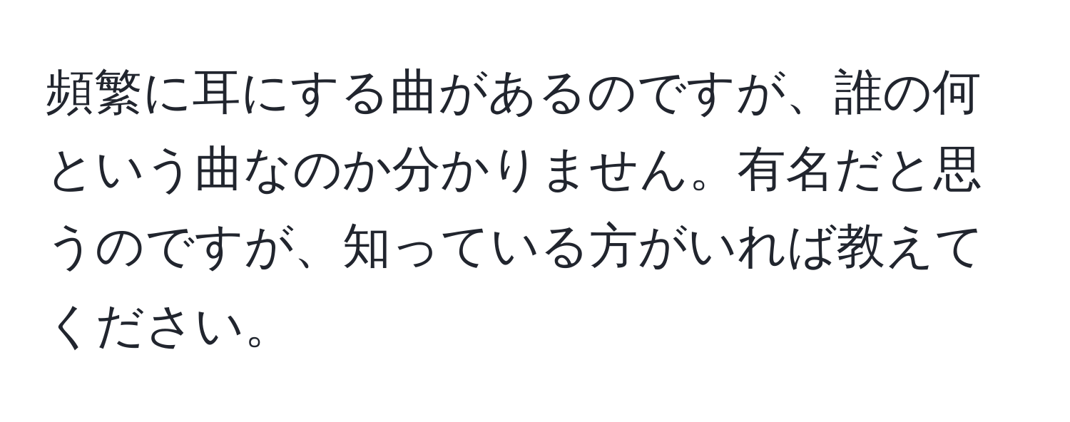 頻繁に耳にする曲があるのですが、誰の何という曲なのか分かりません。有名だと思うのですが、知っている方がいれば教えてください。