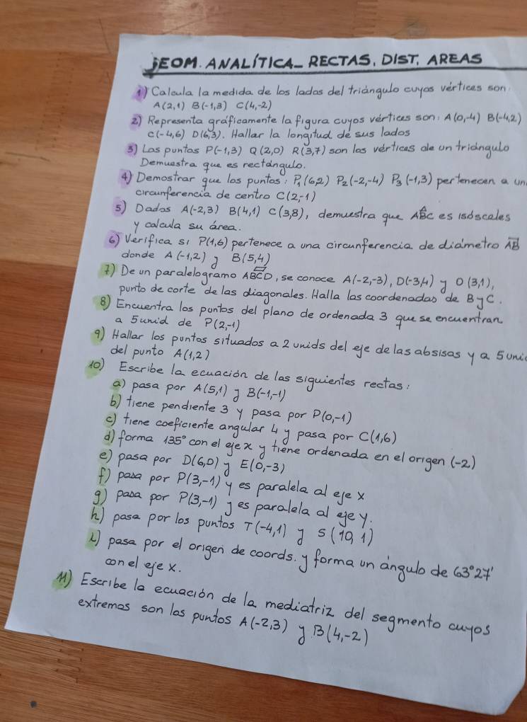 WALITH A-
1)Ca dida as ladas del triangulo cuyos verticas son
B(-1,3)C(4,-2)
2) Representa graficamente la figura cuyos vertices son A(0,-4)B(-4,2)
C(-4,6). Hallar la longited de sus lados
3 Las puntos R(3,7) son las vertieas ae on fridngulo
Demuestra que es rectangulo.
4) Demostrar gue los puntas; P_1(6,2) P_2(-2,-4) P_3(-1,3) pertenecen a un
circunferencia de centro C(2,-1)
5) Dados A(-2,3) B(4,1) C(3,8) , demuestra gue Abc es 18bsceles
y calcula su drea.
() Verifica si P(1,6) perfenece a una circunferencia de didmetro vector AB
donde A(-1,2) B(5,4)
1) De un paralelograme Aoverline BCD , se conoce A(-2,-3),D(-3,4) O(3,1),
punto de corte delas diagonales. Halla los coordenadas de ByC.
B) Eneentra los pontos del plano de ordenada 3 guese encuentran
a sunid de P(2,-1)
9) Hallar l0s pontos situados a 2 unids del ee delas absisos ya 5umi
del punto A(1,2)
10) Eseribe la ecuacion de las siquientes rectes
a) pasa por A(5,1) B(-1,-1)
b) tiene pendiente 3 y pase por P(0,-1)
() fiene coeficrente angular 4 y pasa por C(1,6)
d forma 135° con el gex y fiene ordenada en el origen (-2)
e) pasa por D(6,0) 7 E(0,-3)
f) pasa por P(3,-1) yes paralela al eye x
9) pasa por P(3,-1) Jesparalela al eey
h) pase por los puntos T(-4,1) S(10,1)
) pas por el origen de coords. y forma un angulo de 63°27'
conel eje x.
() Eseribe lo ecuacion de la mediatriz del segmento cuyos
extremes son las puntos A(-2,3) B(4,-2)