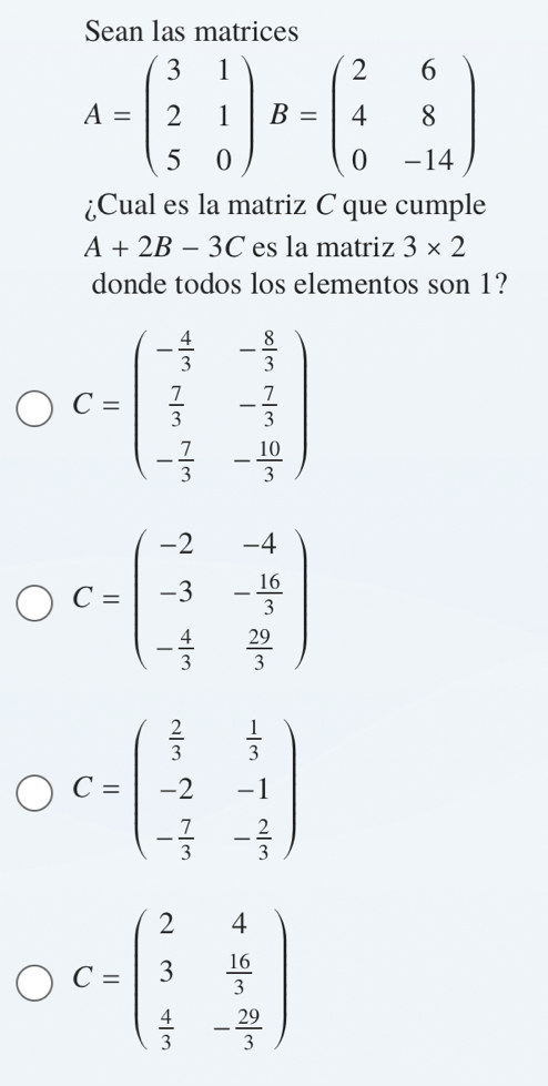 Sean las matrices
A=beginpmatrix 3&1 2&1 5&0endpmatrix B=beginpmatrix 2&6 4&8 0&-14endpmatrix
¿Cual es la matriz C que cumple
A+2B-3C es la matriz 3* 2
donde todos los elementos son 1?
C=beginpmatrix - 4/3 &- 8/3   2/3 &- 7/3  - 7/3 &- 10/3 endpmatrix
C=beginpmatrix -2&-4 -3&- 16/3  - 4/3 & 29/3 endpmatrix
C=beginpmatrix  2/3 & 1/3  -2&-1 - 7/3 &- 2/3 endpmatrix
C=beginpmatrix 2&4 3& 16/3   4/3 &- 20/3 endpmatrix